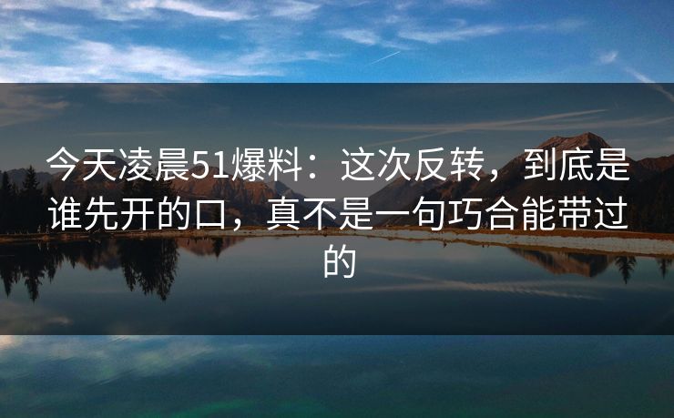 今天凌晨51爆料：这次反转，到底是谁先开的口，真不是一句巧合能带过的