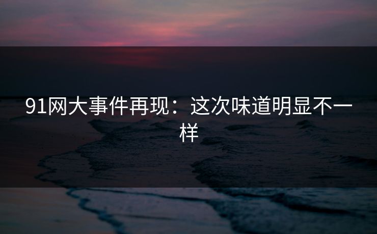 91网大事件再现：这次味道明显不一样