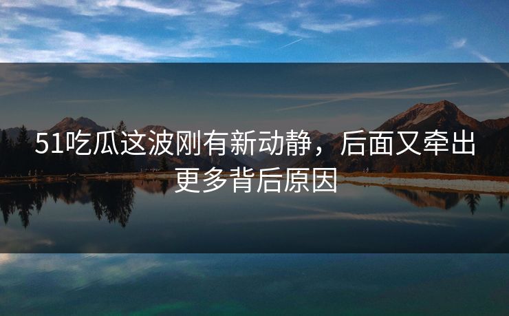 51吃瓜这波刚有新动静，后面又牵出更多背后原因
