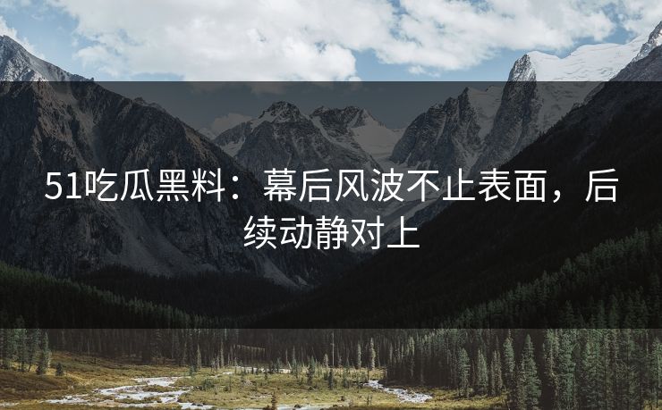 51吃瓜黑料：幕后风波不止表面，后续动静对上