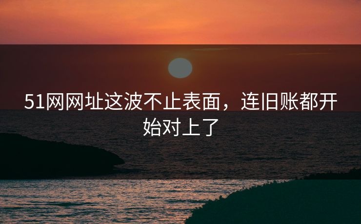 51网网址这波不止表面，连旧账都开始对上了
