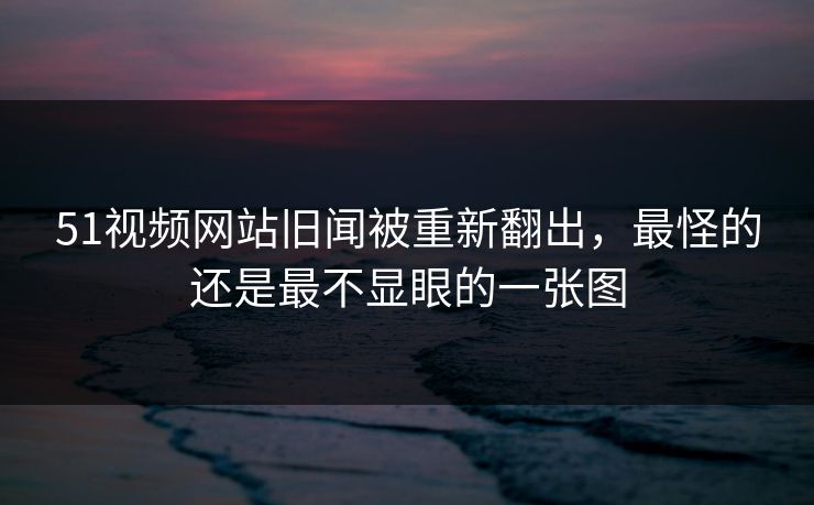 51视频网站旧闻被重新翻出，最怪的还是最不显眼的一张图