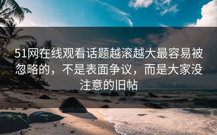 51网在线观看话题越滚越大最容易被忽略的，不是表面争议，而是大家没注意的旧帖