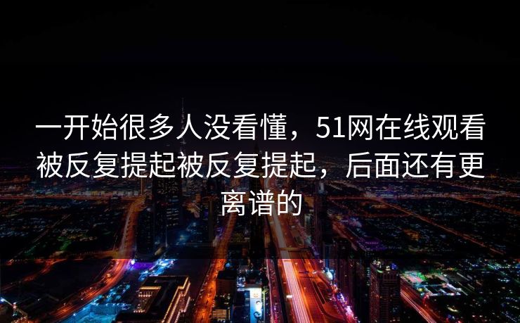 一开始很多人没看懂，51网在线观看被反复提起被反复提起，后面还有更离谱的