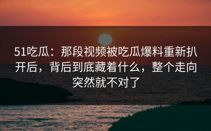 51吃瓜：那段视频被吃瓜爆料重新扒开后，背后到底藏着什么，整个走向突然就不对了