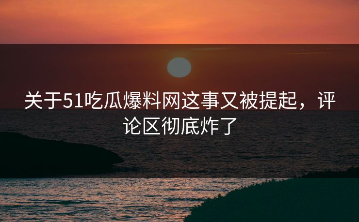 关于51吃瓜爆料网这事又被提起，评论区彻底炸了