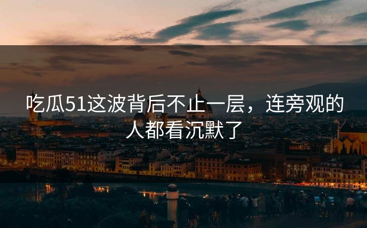 吃瓜51这波背后不止一层，连旁观的人都看沉默了
