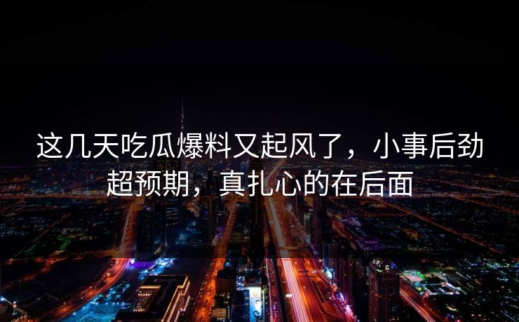 这几天吃瓜爆料又起风了，小事后劲超预期，真扎心的在后面