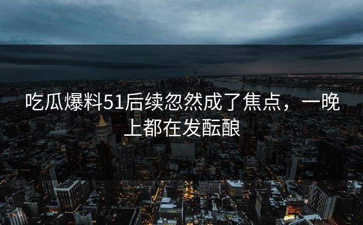 吃瓜爆料51后续忽然成了焦点，一晚上都在发酝酿