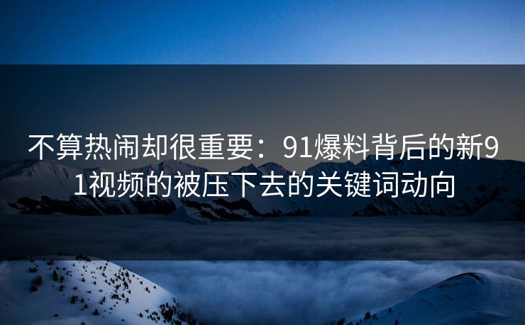 不算热闹却很重要：91爆料背后的新91视频的被压下去的关键词动向