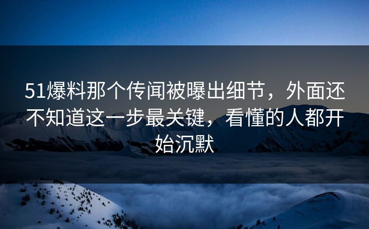 51爆料那个传闻被曝出细节，外面还不知道这一步最关键，看懂的人都开始沉默