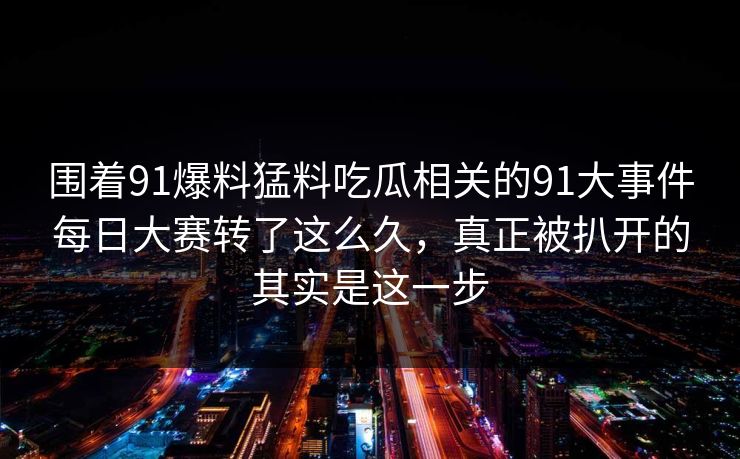 围着91爆料猛料吃瓜相关的91大事件每日大赛转了这么久，真正被扒开的其实是这一步