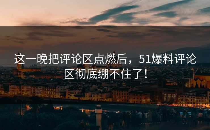 这一晚把评论区点燃后，51爆料评论区彻底绷不住了！
