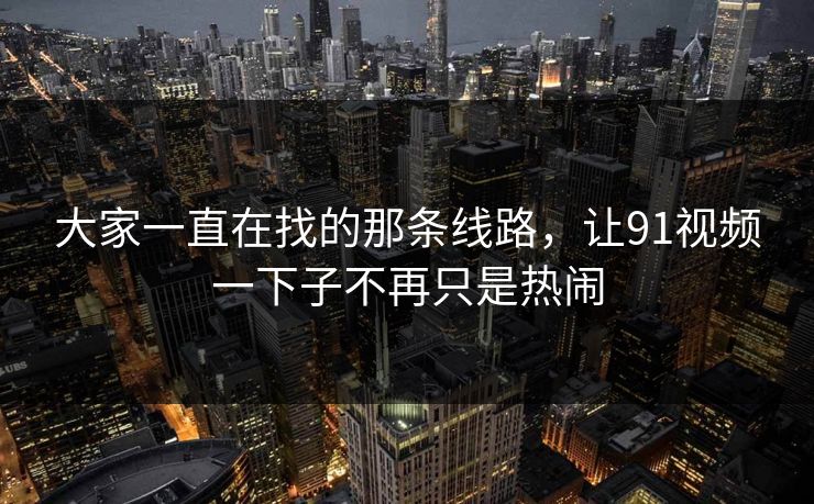 大家一直在找的那条线路，让91视频一下子不再只是热闹