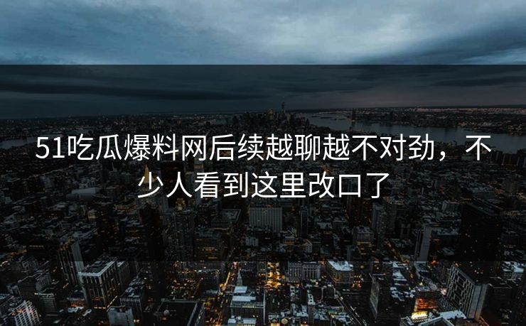 51吃瓜爆料网后续越聊越不对劲，不少人看到这里改口了