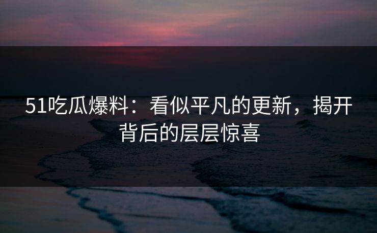 51吃瓜爆料：看似平凡的更新，揭开背后的层层惊喜