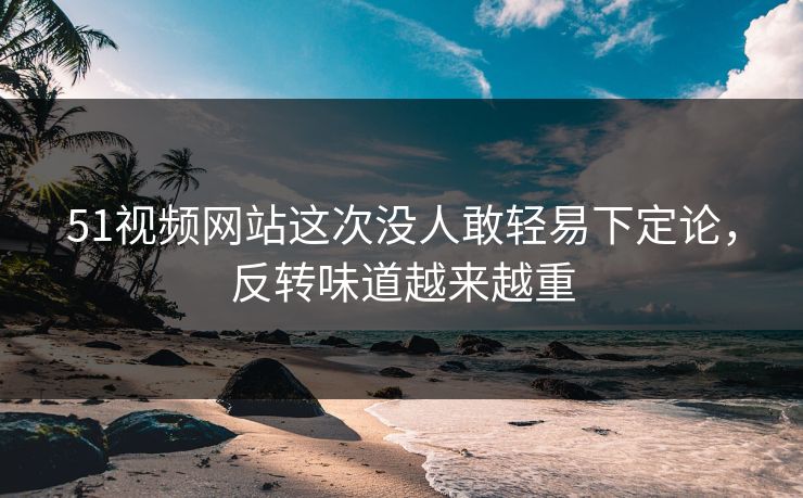 51视频网站这次没人敢轻易下定论，反转味道越来越重