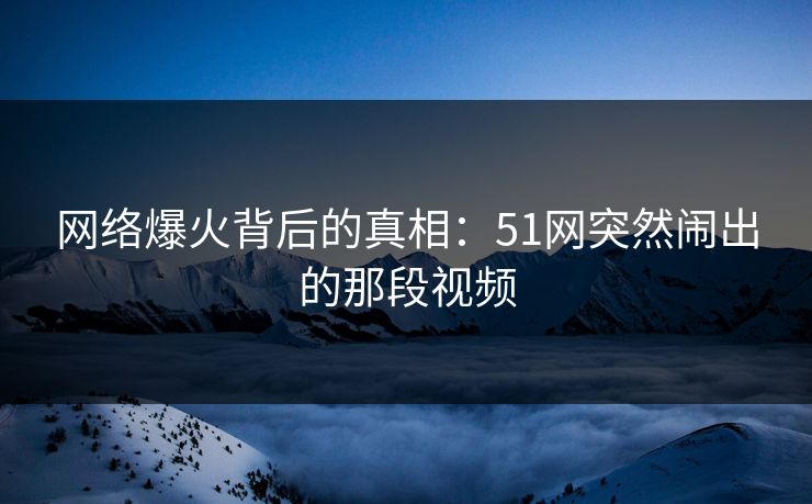 网络爆火背后的真相：51网突然闹出的那段视频