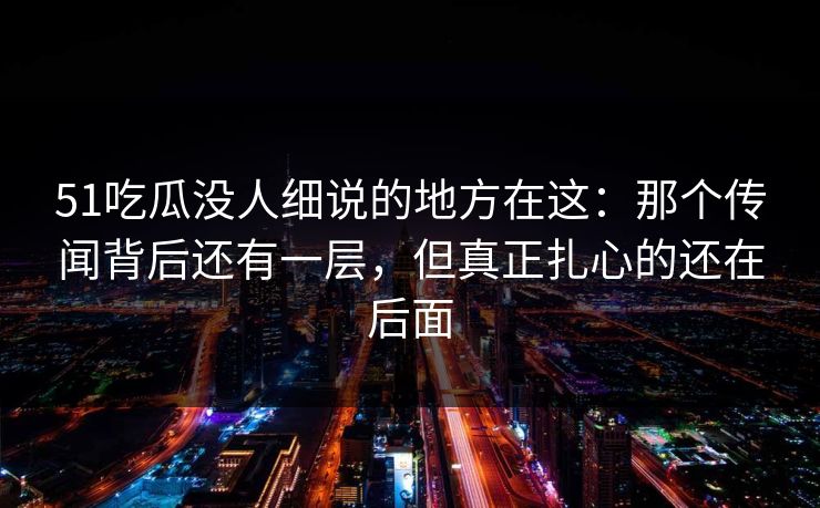 51吃瓜没人细说的地方在这：那个传闻背后还有一层，但真正扎心的还在后面