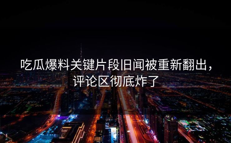 吃瓜爆料关键片段旧闻被重新翻出，评论区彻底炸了