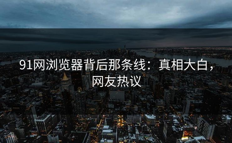 91网浏览器背后那条线：真相大白，网友热议