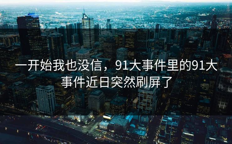 一开始我也没信，91大事件里的91大事件近日突然刷屏了