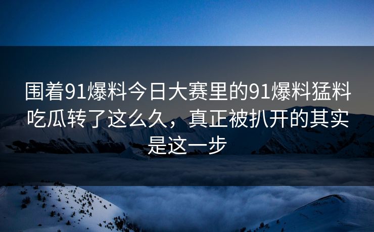 围着91爆料今日大赛里的91爆料猛料吃瓜转了这么久，真正被扒开的其实是这一步