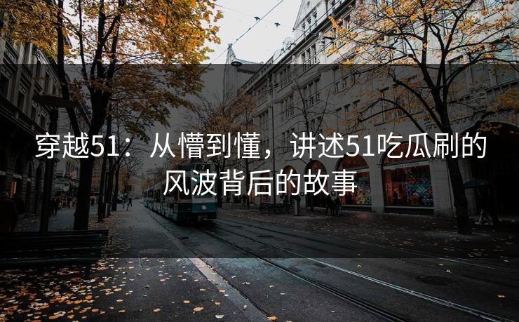 穿越51：从懵到懂，讲述51吃瓜刷的风波背后的故事