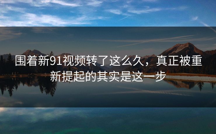 围着新91视频转了这么久，真正被重新提起的其实是这一步