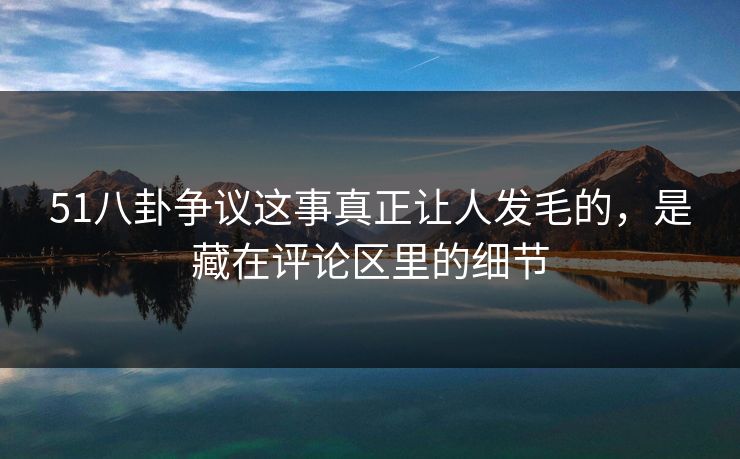 51八卦争议这事真正让人发毛的，是藏在评论区里的细节