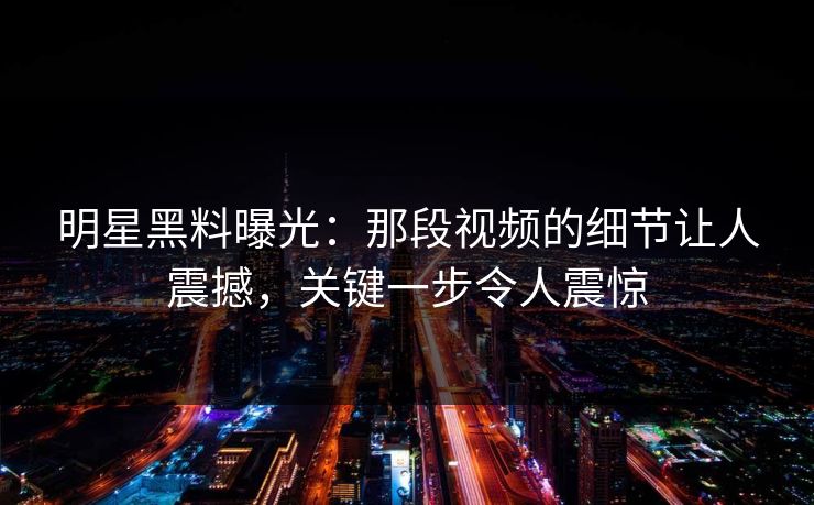 明星黑料曝光：那段视频的细节让人震撼，关键一步令人震惊
