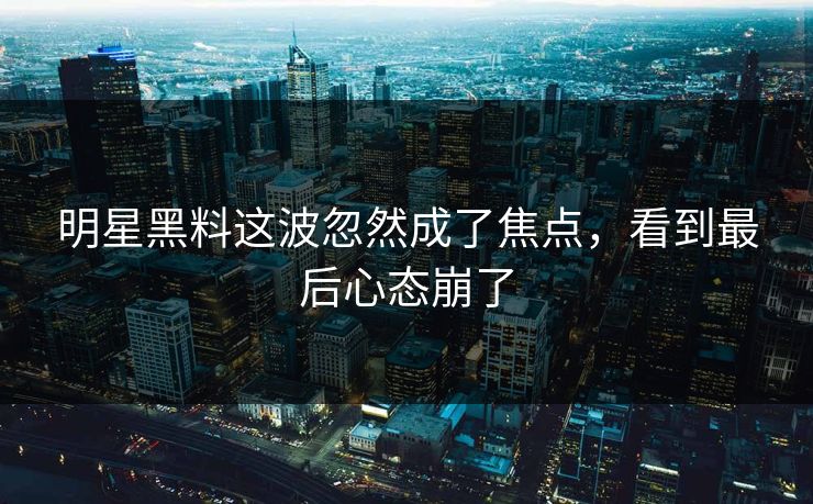 明星黑料这波忽然成了焦点，看到最后心态崩了