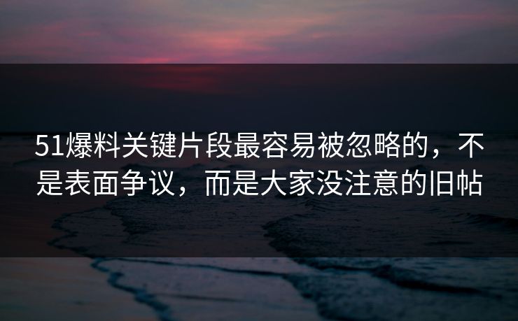 51爆料关键片段最容易被忽略的，不是表面争议，而是大家没注意的旧帖