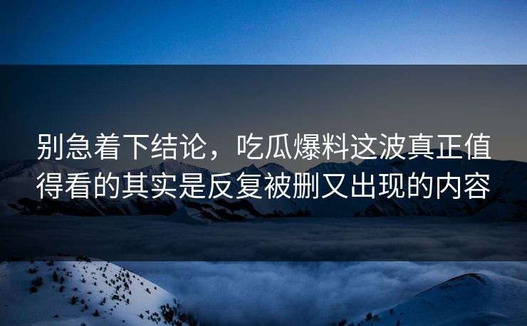 别急着下结论，吃瓜爆料这波真正值得看的其实是反复被删又出现的内容