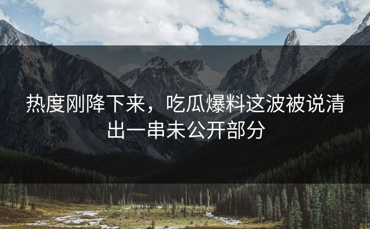 热度刚降下来，吃瓜爆料这波被说清出一串未公开部分