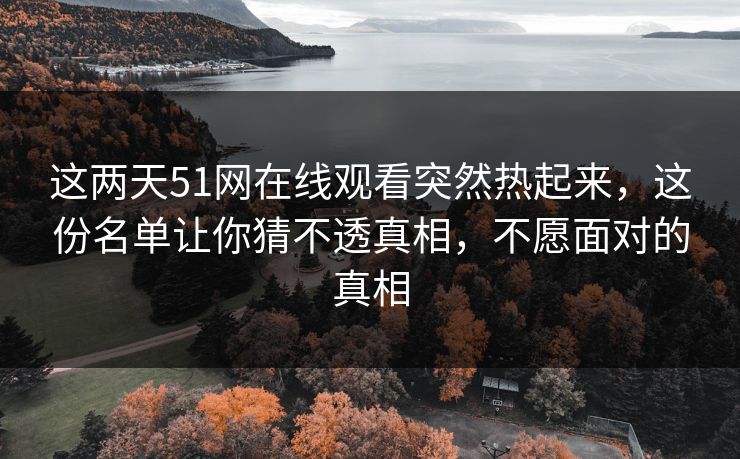 这两天51网在线观看突然热起来，这份名单让你猜不透真相，不愿面对的真相