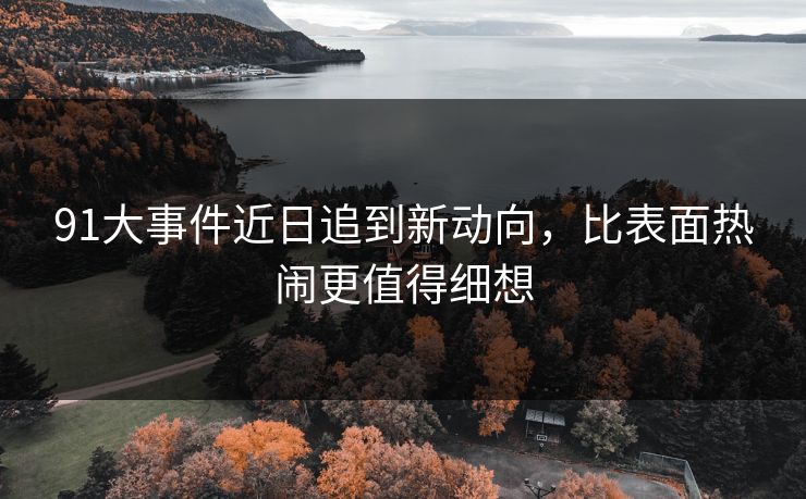 91大事件近日追到新动向，比表面热闹更值得细想