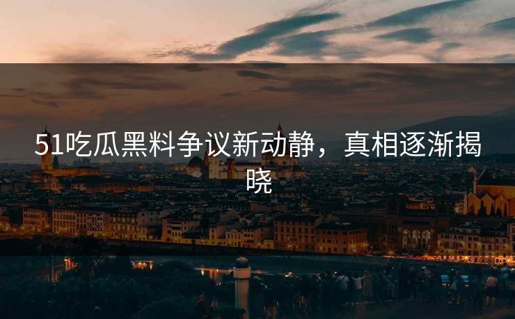 51吃瓜黑料争议新动静，真相逐渐揭晓