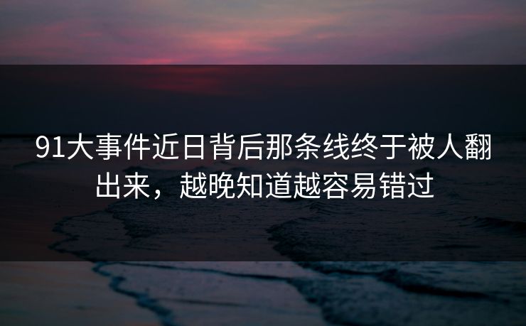 91大事件近日背后那条线终于被人翻出来，越晚知道越容易错过