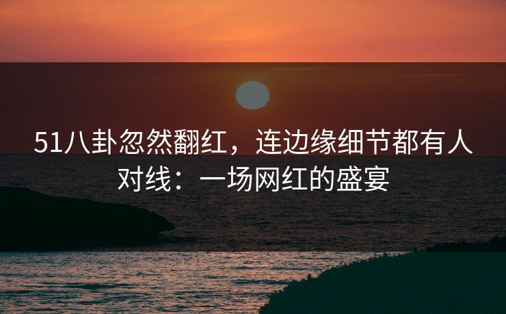 51八卦忽然翻红，连边缘细节都有人对线：一场网红的盛宴