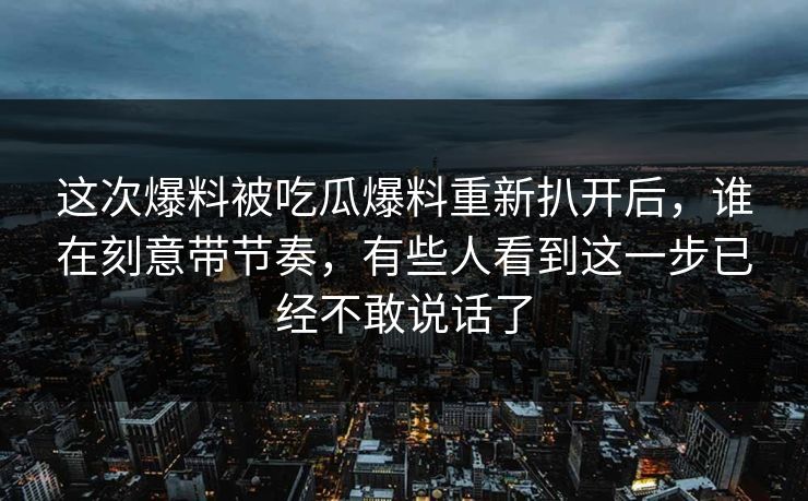 这次爆料被吃瓜爆料重新扒开后，谁在刻意带节奏，有些人看到这一步已经不敢说话了