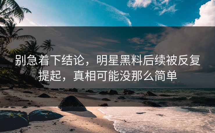 别急着下结论，明星黑料后续被反复提起，真相可能没那么简单