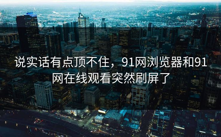 说实话有点顶不住，91网浏览器和91网在线观看突然刷屏了