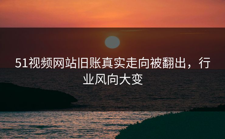 51视频网站旧账真实走向被翻出，行业风向大变