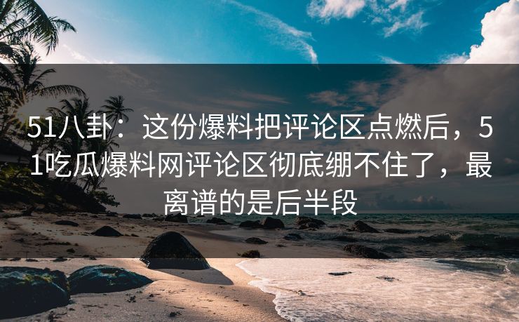 51八卦：这份爆料把评论区点燃后，51吃瓜爆料网评论区彻底绷不住了，最离谱的是后半段
