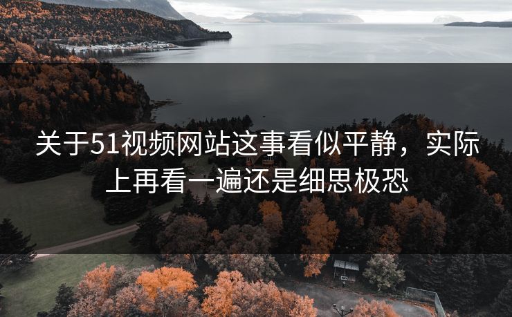 关于51视频网站这事看似平静，实际上再看一遍还是细思极恐