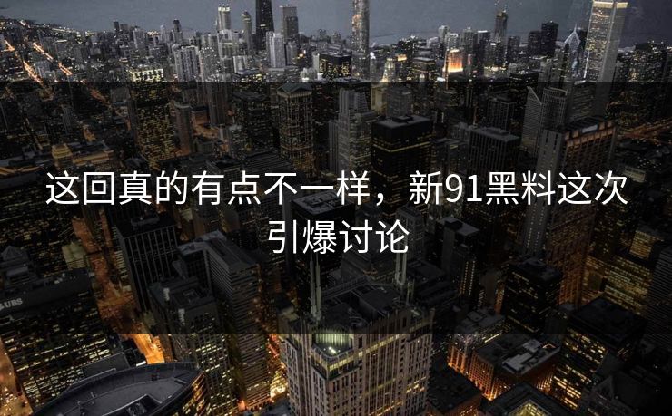 这回真的有点不一样，新91黑料这次引爆讨论