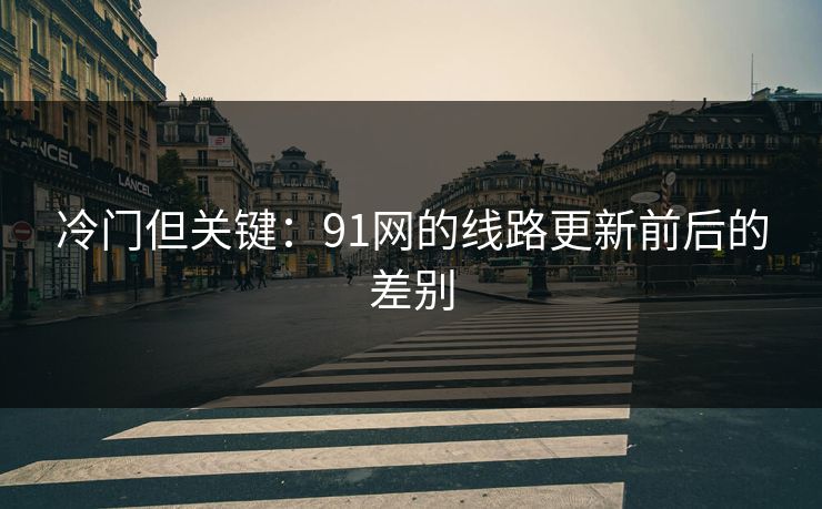 冷门但关键：91网的线路更新前后的差别