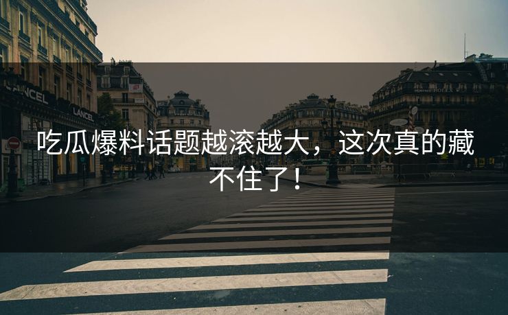 吃瓜爆料话题越滚越大，这次真的藏不住了！
