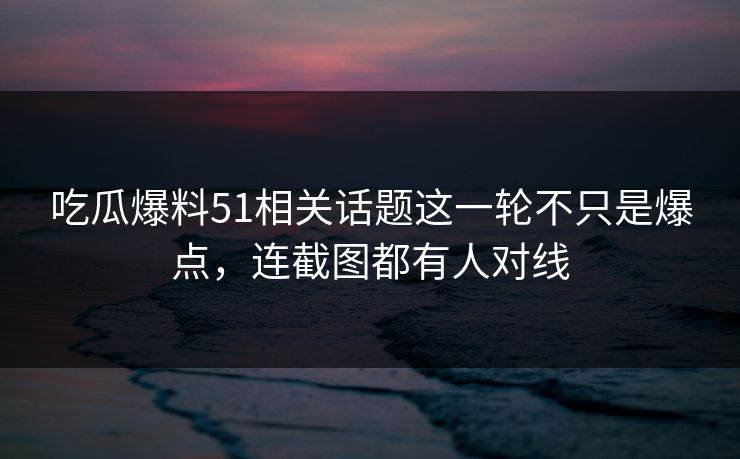吃瓜爆料51相关话题这一轮不只是爆点，连截图都有人对线